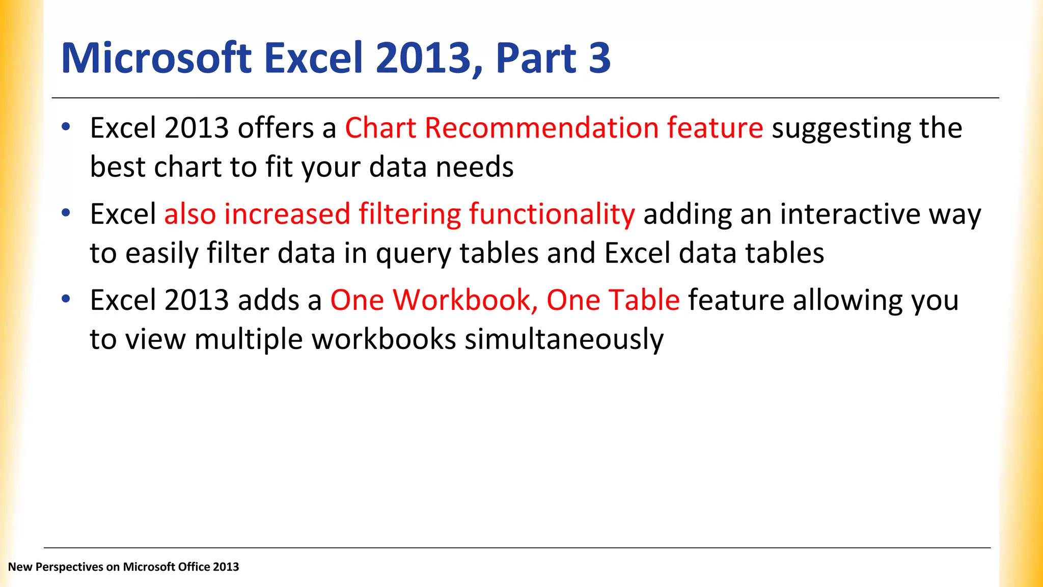 Microsoft Excel 2013, Part 3
• Excel 2013 offers a Chart Recommendation feature suggesting the
best chart to fit your data needs
• Excel also increased filtering functionality adding an interactive way
to easily filter data in query tables and Excel data tables
• Excel 2013 adds a One Workbook, One Table feature allowing you
to view multiple workbooks simultaneously
New Perspectives on Microsoft Office 2013
 