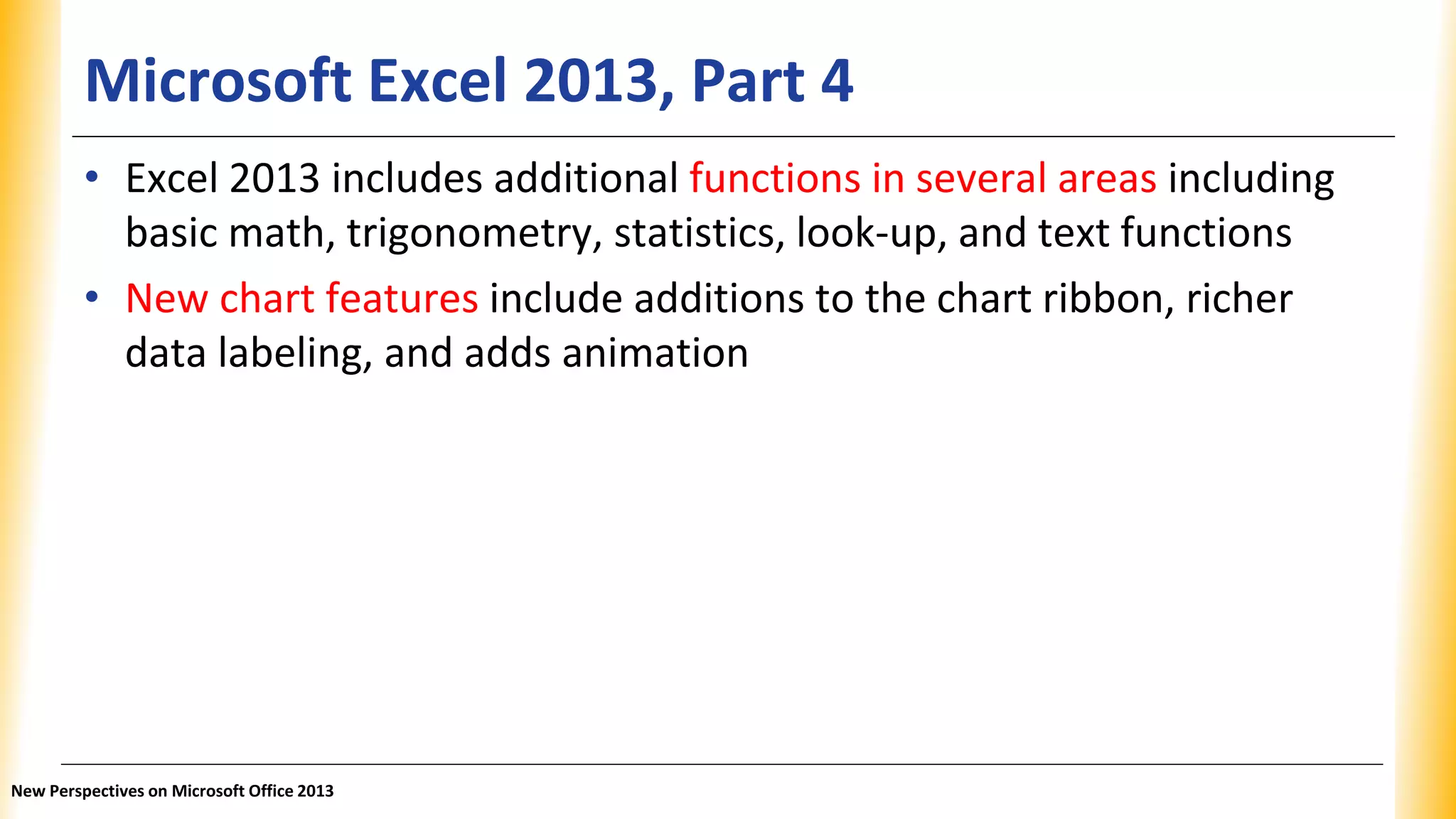 Microsoft Excel 2013, Part 4
• Excel 2013 includes additional functions in several areas including
basic math, trigonometry, statistics, look-up, and text functions
• New chart features include additions to the chart ribbon, richer
data labeling, and adds animation
New Perspectives on Microsoft Office 2013
 