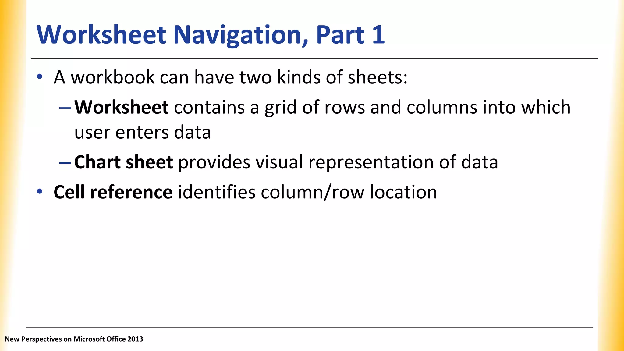 Worksheet Navigation, Part 1
• A workbook can have two kinds of sheets:
–Worksheet contains a grid of rows and columns into which
user enters data
–Chart sheet provides visual representation of data
• Cell reference identifies column/row location
New Perspectives on Microsoft Office 2013
 