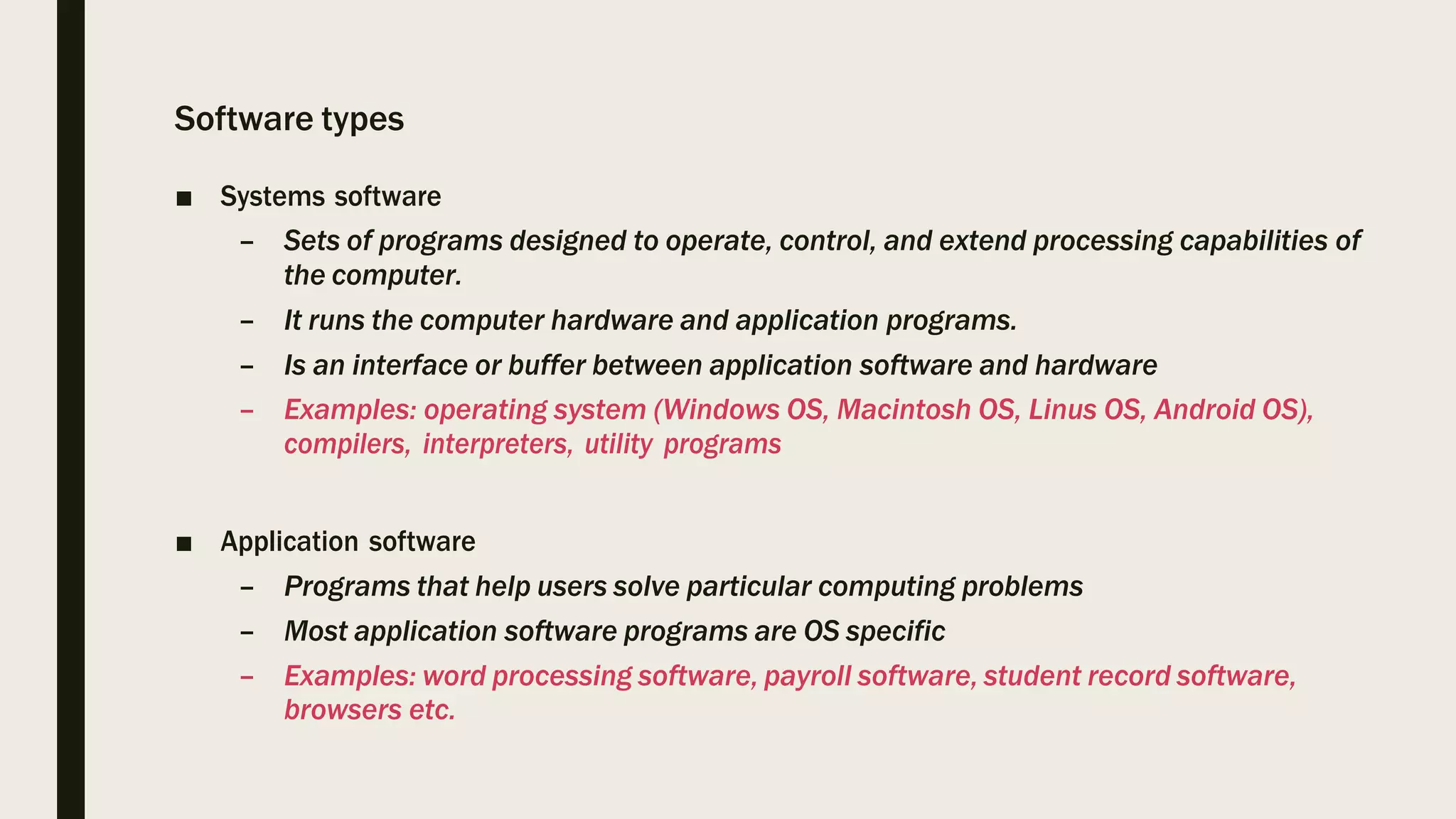 Software types
■ Systems software
– Sets of programs designed to operate, control, and extend processing capabilities of
the computer.
– It runs the computer hardware and application programs.
– Is an interface or buffer between application software and hardware
– Examples: operating system (Windows OS, Macintosh OS, Linus OS, Android OS),
compilers, interpreters, utility programs
■ Application software
– Programs that help users solve particular computing problems
– Most application software programs are OS specific
– Examples: word processing software, payroll software, student record software,
browsers etc.
 