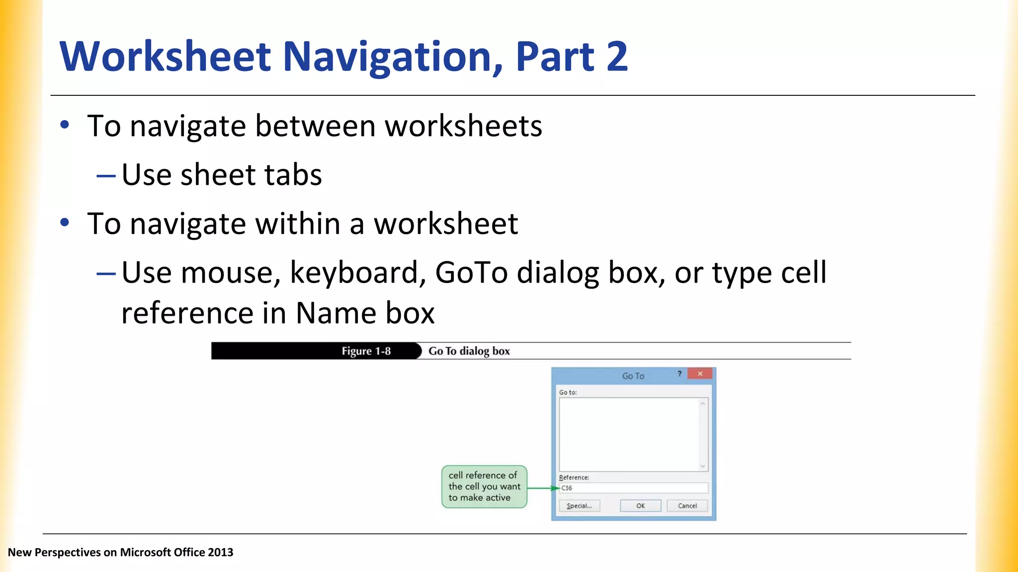 Worksheet Navigation, Part 2
• To navigate between worksheets
–Use sheet tabs
• To navigate within a worksheet
–Use mouse, keyboard, GoTo dialog box, or type cell
reference in Name box
New Perspectives on Microsoft Office 2013
 