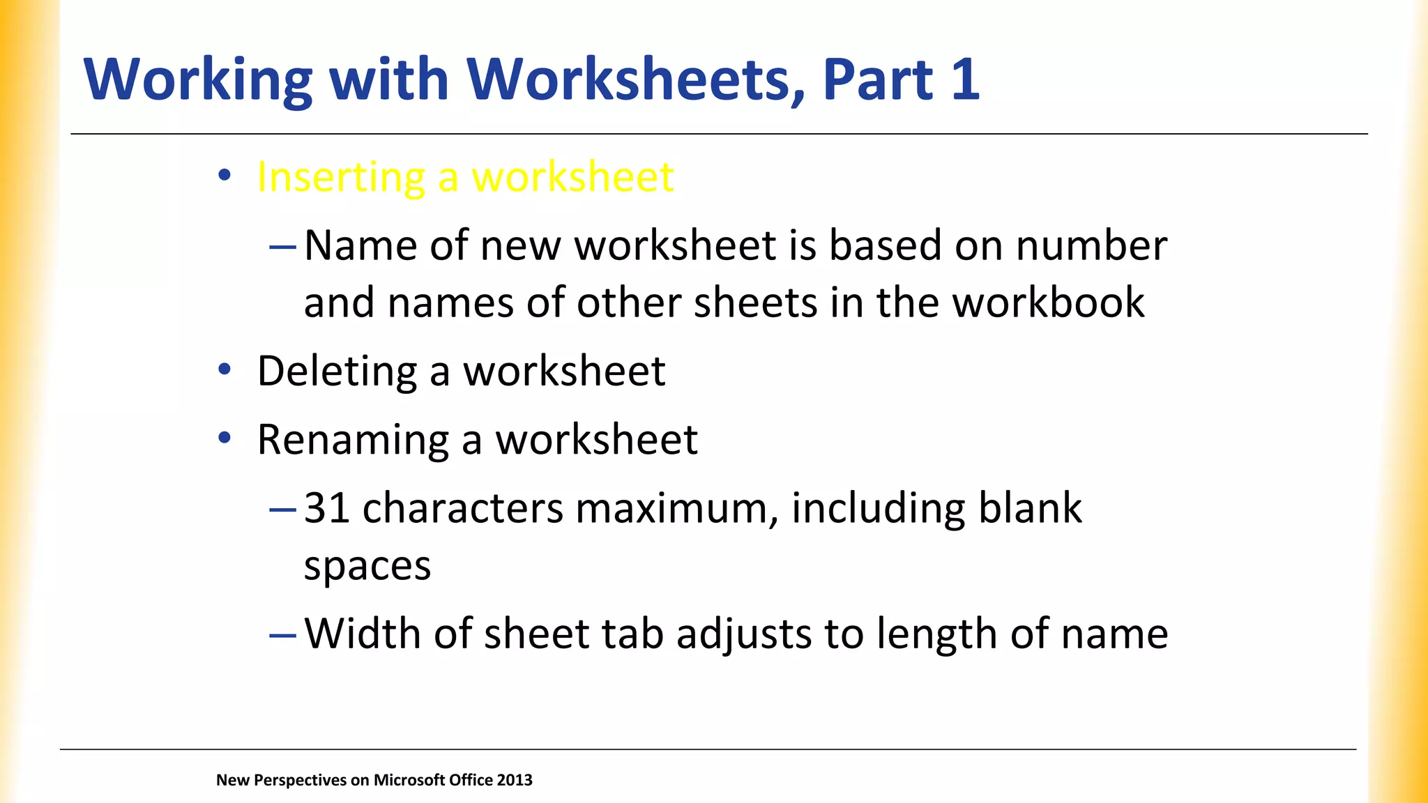 Working with Worksheets, Part 1
• Inserting a worksheet
–Name of new worksheet is based on number
and names of other sheets in the workbook
• Deleting a worksheet
• Renaming a worksheet
–31 characters maximum, including blank
spaces
–Width of sheet tab adjusts to length of name
New Perspectives on Microsoft Office 2013
 