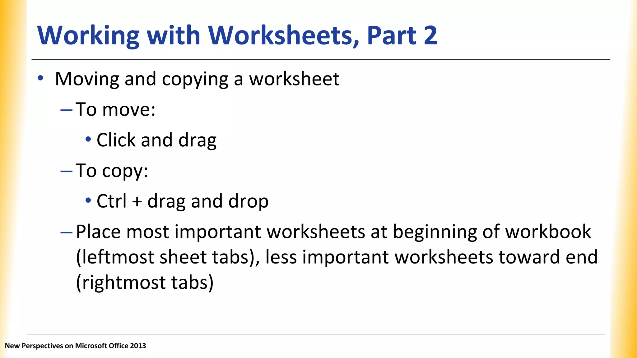 Working with Worksheets, Part 2
• Moving and copying a worksheet
–To move:
• Click and drag
–To copy:
• Ctrl + drag and drop
–Place most important worksheets at beginning of workbook
(leftmost sheet tabs), less important worksheets toward end
(rightmost tabs)
New Perspectives on Microsoft Office 2013
 