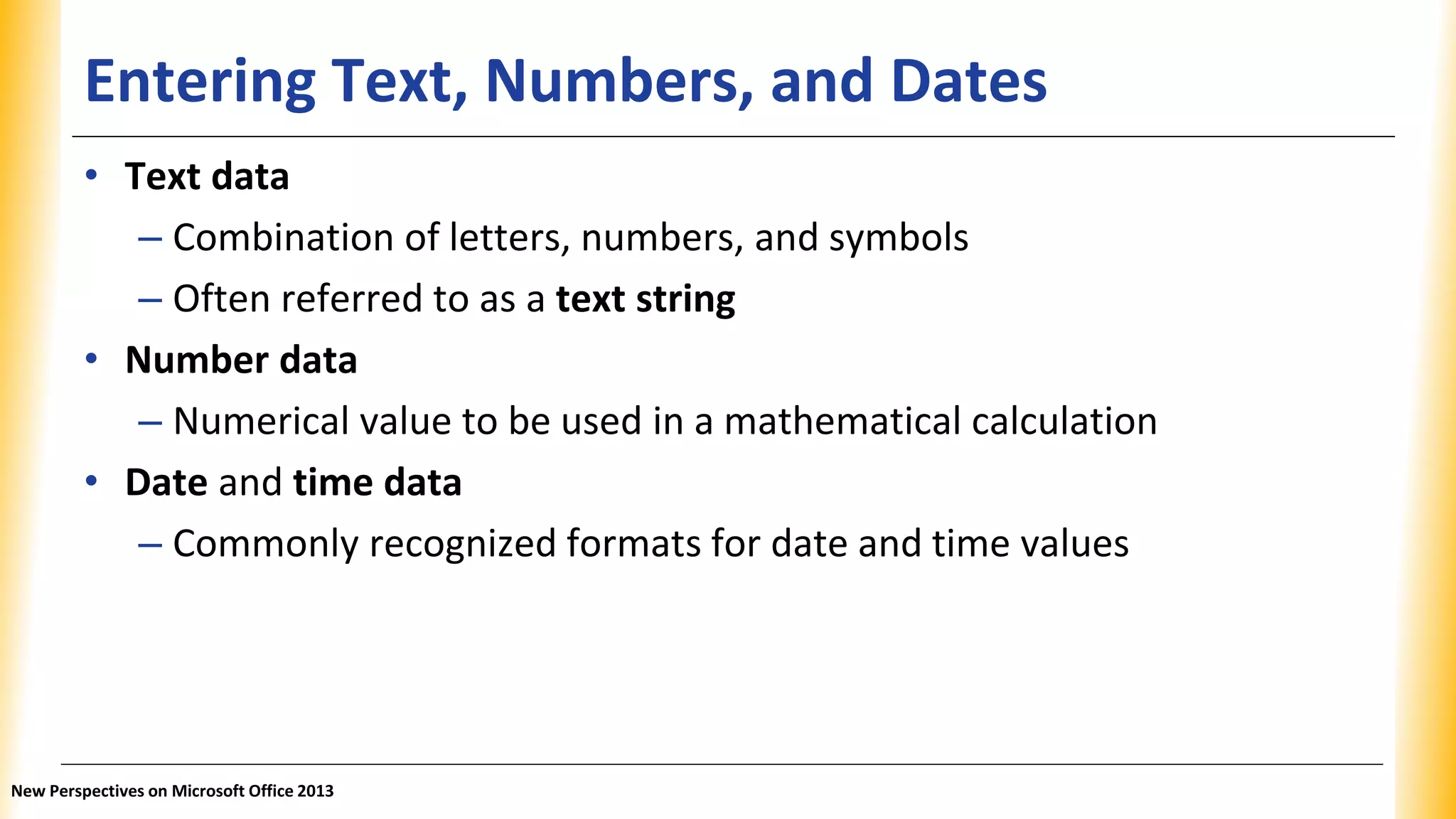 Entering Text, Numbers, and Dates
• Text data
– Combination of letters, numbers, and symbols
– Often referred to as a text string
• Number data
– Numerical value to be used in a mathematical calculation
• Date and time data
– Commonly recognized formats for date and time values
New Perspectives on Microsoft Office 2013
 