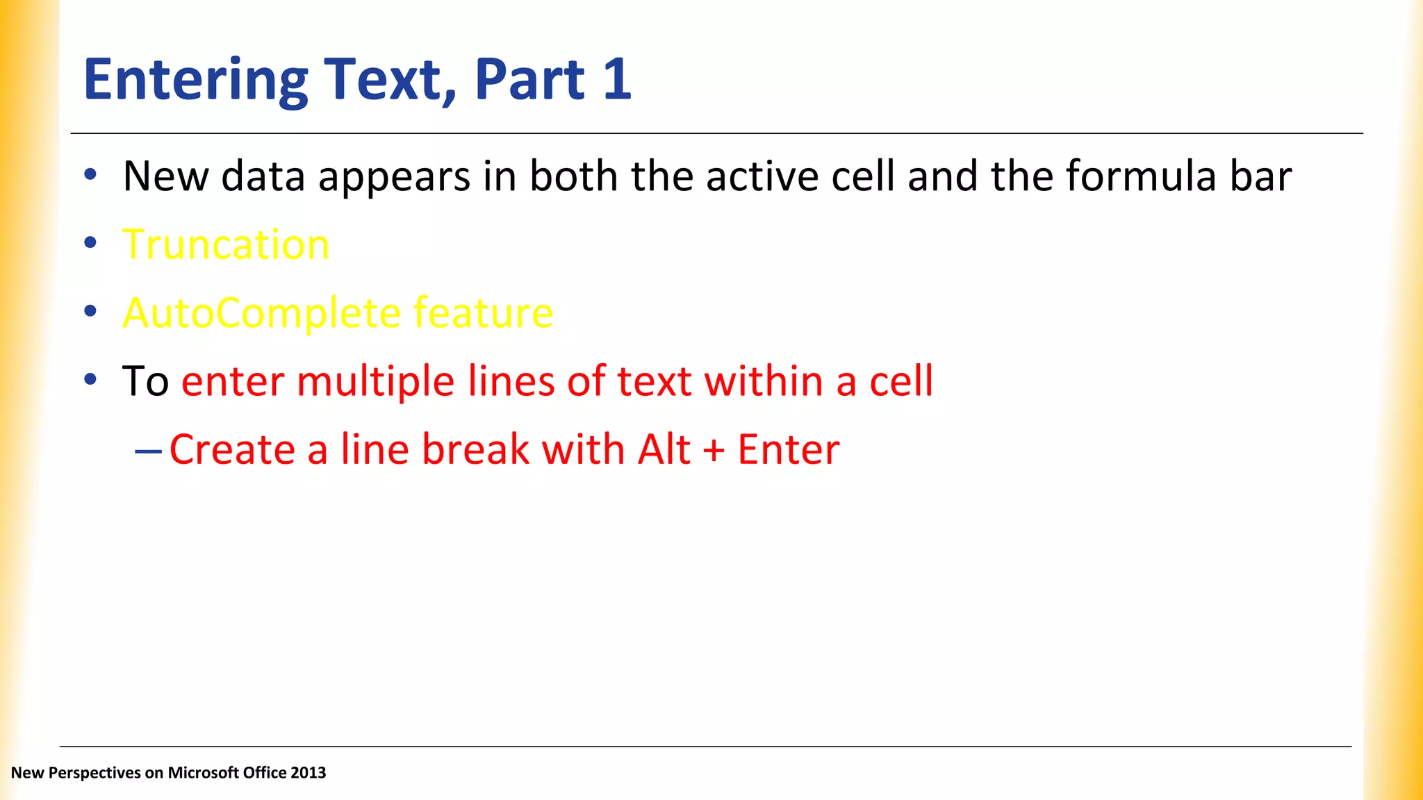 Entering Text, Part 1
• New data appears in both the active cell and the formula bar
• Truncation
• AutoComplete feature
• To enter multiple lines of text within a cell
–Create a line break with Alt + Enter
New Perspectives on Microsoft Office 2013
 