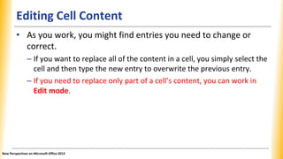 Editing Cell Content
• As you work, you might find entries you need to change or
correct.
– If you want to replace all of the content in a cell, you simply select the
cell and then type the new entry to overwrite the previous entry.
– If you need to replace only part of a cell’s content, you can work in
Edit mode.
New Perspectives on Microsoft Office 2013
 