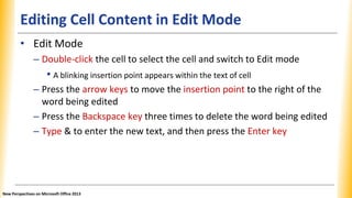 Editing Cell Content in Edit Mode
• Edit Mode
– Double-click the cell to select the cell and switch to Edit mode
• A blinking insertion point appears within the text of cell
– Press the arrow keys to move the insertion point to the right of the
word being edited
– Press the Backspace key three times to delete the word being edited
– Type & to enter the new text, and then press the Enter key
New Perspectives on Microsoft Office 2013
 