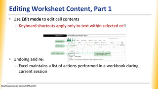 Editing Worksheet Content, Part 1
doing an action
• Use Edit mode to edit cell contents
– Keyboard shortcuts apply only to text within selected cell
• Undoing and re
– Excel maintains a list of actions performed in a workbook during
current session
New Perspectives on Microsoft Office 2013
 