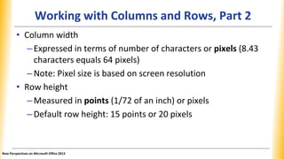 Working with Columns and Rows, Part 2
• Column width
–Expressed in terms of number of characters or pixels (8.43
characters equals 64 pixels)
–Note: Pixel size is based on screen resolution
• Row height
–Measured in points (1/72 of an inch) or pixels
–Default row height: 15 points or 20 pixels
New Perspectives on Microsoft Office 2013
 