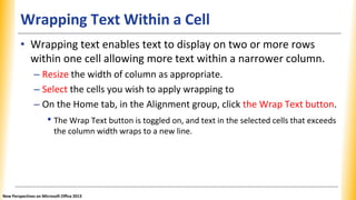 Wrapping Text Within a Cell
• Wrapping text enables text to display on two or more rows
within one cell allowing more text within a narrower column.
– Resize the width of column as appropriate.
– Select the cells you wish to apply wrapping to
– On the Home tab, in the Alignment group, click the Wrap Text button.
• The Wrap Text button is toggled on, and text in the selected cells that exceeds
the column width wraps to a new line.
New Perspectives on Microsoft Office 2013
 