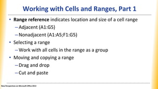 Working with Cells and Ranges, Part 1
• Range reference indicates location and size of a cell range
–Adjacent (A1:G5)
–Nonadjacent (A1:A5;F1:G5)
• Selecting a range
–Work with all cells in the range as a group
• Moving and copying a range
–Drag and drop
–Cut and paste
New Perspectives on Microsoft Office 2013
 