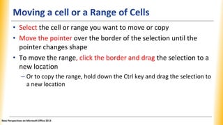 Moving a cell or a Range of Cells
• Select the cell or range you want to move or copy
• Move the pointer over the border of the selection until the
pointer changes shape
• To move the range, click the border and drag the selection to a
new location
– Or to copy the range, hold down the Ctrl key and drag the selection to
a new location
New Perspectives on Microsoft Office 2013
 
