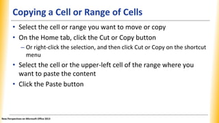 Copying a Cell or Range of Cells
• Select the cell or range you want to move or copy
• On the Home tab, click the Cut or Copy button
– Or right-click the selection, and then click Cut or Copy on the shortcut
menu
• Select the cell or the upper-left cell of the range where you
want to paste the content
• Click the Paste button
New Perspectives on Microsoft Office 2013
 