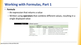 Working with Formulas, Part 1
Operation Arithmetic operator Example Description
Addition + =B1 + B2 + B3 Adds the values in cells B1, B2, and B3.
Subtraction - =C9 - B2 Subtracts the value in cell B2 from the
value in cell C9.
Multiplication * =C9 * B9 Multiplies the values in cells C9 and B9.
Division / =C9/B9 Divides the value in cell C9 by the
value in cell B9.
Exponentiation ^ =B5^3 Raises the value of cell B5 to the third
power.
• Formula
– An expression that returns a value
– Written using operators that combine different values, resulting in a
single displayed value
New Perspectives on Microsoft Office 2013
 