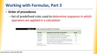 Working with Formulas, Part 3
Formula Application of the Order of Operations Result
=50+10*5 10*5 calculated first and then 50 is added 100
=(50+10)*5 (50+10) calculated first and then 60 is multiplied by 5 300
=50/10–5 50/10 calculated first and then 5 is subtracted 0
=50/(10–5) (10–5) calculated first and then 50 is divided by that value 10
=50/10*5 Two operators at same precedence level, so the calculation is done left to 25
right in the expression
=50/(10*5) (10*5) is calculated first and then 50 is divided by that value 1
• Order of precedence
–Set of predefined rules used to determine sequence in which
operators are applied in a calculation
New Perspectives on Microsoft Office 2013
 