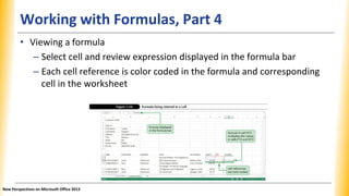 Working with Formulas, Part 4
• Viewing a formula
– Select cell and review expression displayed in the formula bar
– Each cell reference is color coded in the formula and corresponding
cell in the worksheet
New Perspectives on Microsoft Office 2013
 