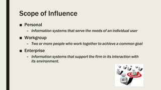 Scope of Influence
■ Personal
– Information systems that serve the needs of an individual user
■ Workgroup
– Two or more people who work together to achieve a common goal
■ Enterprise
– Information systems that support the firm in its interaction with
its environment.
 