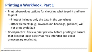 Printing a Workbook, Part 1
• Print tab provides options for choosing what to print and how
to print
–Printout includes only the data in the worksheet
–Other elements (e.g., row/column headings, gridlines) will
not print by default
• Good practice: Review print preview before printing to ensure
that printout looks exactly as you intended and avoid
unnecessary reprinting
New Perspectives on Microsoft Office 2013
 