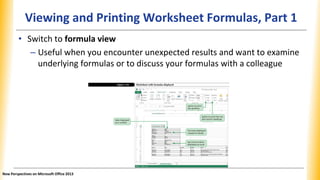 Viewing and Printing Worksheet Formulas, Part 1
• Switch to formula view
– Useful when you encounter unexpected results and want to examine
underlying formulas or to discuss your formulas with a colleague
New Perspectives on Microsoft Office 2013
 