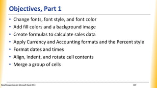 Objectives, Part 1
• Change fonts, font style, and font color
• Add fill colors and a background image
• Create formulas to calculate sales data
• Apply Currency and Accounting formats and the Percent style
• Format dates and times
• Align, indent, and rotate cell contents
• Merge a group of cells
New Perspectives on Microsoft Excel 2013 137
 