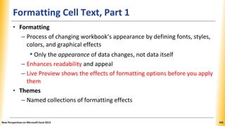 Formatting Cell Text, Part 1
• Formatting
– Process of changing workbook’s appearance by defining fonts, styles,
colors, and graphical effects
• Only the appearance of data changes, not data itself
– Enhances readability and appeal
– Live Preview shows the effects of formatting options before you apply
them
• Themes
– Named collections of formatting effects
New Perspectives on Microsoft Excel 2013 142
 