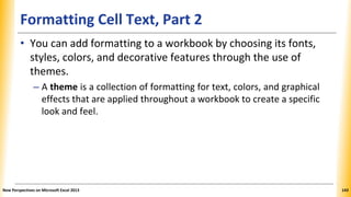 Formatting Cell Text, Part 2
• You can add formatting to a workbook by choosing its fonts,
styles, colors, and decorative features through the use of
themes.
– A theme is a collection of formatting for text, colors, and graphical
effects that are applied throughout a workbook to create a specific
look and feel.
New Perspectives on Microsoft Excel 2013 143
 