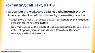 Formatting Cell Text, Part 3
• As you format a workbook, Galleries and Live Preview show
how a workbook would be affected by a formatting selection.
– A Gallery is a menu that shows a visual representation of the options
available for the selected button.
– Live Preview shows the results of clicking each option. By pointing to
different options, you can quickly see different results before
selecting the format you want.
New Perspectives on Microsoft Excel 2013 144
 