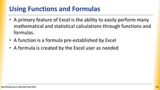 Using Functions and Formulas
• A primary feature of Excel is the ability to easily perform many
mathematical and statistical calculations through functions and
formulas.
• A function is a formula pre-established by Excel
• A formula is created by the Excel user as needed
New Perspectives on Microsoft Excel 2013 151
 