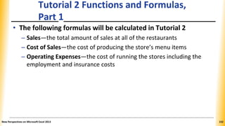 Tutorial 2 Functions and Formulas,
Part 1
• The following formulas will be calculated in Tutorial 2
– Sales—the total amount of sales at all of the restaurants
– Cost of Sales—the cost of producing the store’s menu items
– Operating Expenses—the cost of running the stores including the
employment and insurance costs
New Perspectives on Microsoft Excel 2013 152
 