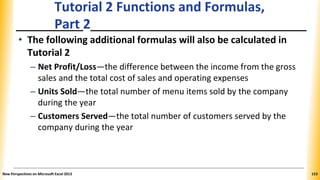 Tutorial 2 Functions and Formulas,
Part 2
• The following additional formulas will also be calculated in
Tutorial 2
– Net Profit/Loss—the difference between the income from the gross
sales and the total cost of sales and operating expenses
– Units Sold—the total number of menu items sold by the company
during the year
– Customers Served—the total number of customers served by the
company during the year
New Perspectives on Microsoft Excel 2013 153
 