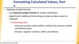 Formatting Calculated Values, Part
2
• Applying number formats
– Use General number format for simple calculations
– Apply Excel’s additional formatting to make numbers easier to
interpret
• Accounting style
–Lines up currency values within a column by currency symbol
and decimal point
–Encloses negative numbers within parentheses
New Perspectives on Microsoft Excel 2013 156
 