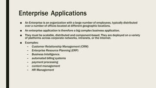 Enterprise Applications
■ An Enterprise is an organization with a large number of employees, typically distributed
over a number of offices located at different geographic locations.
■ An enterprise application is therefore a big complex business application.
■ They must be scalable, distributed and component-based. They are deployed on a variety
of platforms across corporate networks, intranets, or the Internet.
■ Examples:
– Customer Relationship Management (CRM)
– Enterprise Resource Planning (ERP)
– Business Intelligence.
– automated billing systems
– payment processing
– content management
– HR Management
 