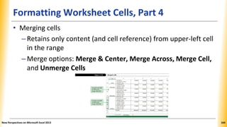 Formatting Worksheet Cells, Part 4
• Merging cells
–Retains only content (and cell reference) from upper-left cell
in the range
–Merge options: Merge & Center, Merge Across, Merge Cell,
and Unmerge Cells
New Perspectives on Microsoft Excel 2013 164
 