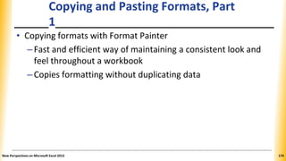 Copying and Pasting Formats, Part
1
• Copying formats with Format Painter
–Fast and efficient way of maintaining a consistent look and
feel throughout a workbook
–Copies formatting without duplicating data
New Perspectives on Microsoft Excel 2013 174
 