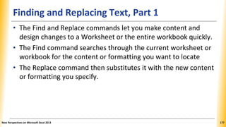 Finding and Replacing Text, Part 1
• The Find and Replace commands let you make content and
design changes to a Worksheet or the entire workbook quickly.
• The Find command searches through the current worksheet or
workbook for the content or formatting you want to locate
• The Replace command then substitutes it with the new content
or formatting you specify.
New Perspectives on Microsoft Excel 2013 177
 