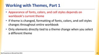 Working with Themes, Part 1
• Appearance of fonts, colors, and cell styles depends on
workbook’s current theme
• If theme is changed, formatting of fonts, colors, and cell styles
changes throughout entire workbook
• Only elements directly tied to a theme change when you select
a different theme
New Perspectives on Microsoft Excel 2013 179
 