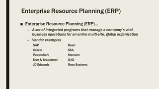 Enterprise Resource Planning (ERP)
■ Enterprise Resource Planning (ERP)…
– A set of integrated programs that manage a company’s vital
business operations for an entire multi-site, global organization
– Vendor examples
SAP Baan
Oracle SSA
PeopleSoft Marcam
Dun & Bradstreet QAD
JD Edwards Ross Systems
 