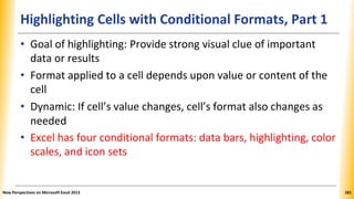Highlighting Cells with Conditional Formats, Part 1
• Goal of highlighting: Provide strong visual clue of important
data or results
• Format applied to a cell depends upon value or content of the
cell
• Dynamic: If cell’s value changes, cell’s format also changes as
needed
• Excel has four conditional formats: data bars, highlighting, color
scales, and icon sets
New Perspectives on Microsoft Excel 2013 181
 