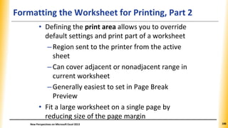 Formatting the Worksheet for Printing, Part 2
• Defining the print area allows you to override
default settings and print part of a worksheet
–Region sent to the printer from the active
sheet
–Can cover adjacent or nonadjacent range in
current worksheet
–Generally easiest to set in Page Break
Preview
• Fit a large worksheet on a single page by
reducing size of the page margin
New Perspectives on Microsoft Excel 2013 186
 