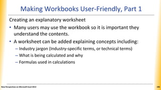 Making Workbooks User-Friendly, Part 1
Creating an explanatory worksheet
• Many users may use the workbook so it is important they
understand the contents.
• A worksheet can be added explaining concepts including:
– Industry jargon (Industry-specific terms, or technical terms)
– What is being calculated and why
– Formulas used in calculations
New Perspectives on Microsoft Excel 2013 196
 