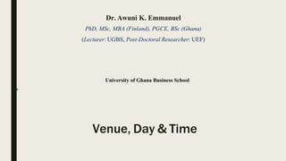 Dr. Awuni K. Emmanuel
PhD, MSc, MBA (Finland), PGCE, BSc (Ghana)
(Lecturer: UGBS, Post-Doctoral Researcher: UEF)
University of Ghana Business School
2018
Venue, Day & Time
 
