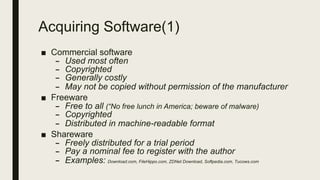 Acquiring Software(1)
■ Commercial software
– Used most often
– Copyrighted
– Generally costly
– May not be copied without permission of the manufacturer
■ Freeware
– Free to all (“No free lunch in America; beware of malware)
– Copyrighted
– Distributed in machine-readable format
■ Shareware
– Freely distributed for a trial period
– Pay a nominal fee to register with the author
– Examples: Download.com, FileHippo.com, ZDNet Download, Softpedia.com, Tucows.com
 
