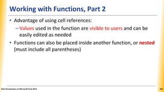 Working with Functions, Part 2
• Advantage of using cell references:
–Values used in the function are visible to users and can be
easily edited as needed
• Functions can also be placed inside another function, or nested
(must include all parentheses)
New Perspectives on Microsoft Excel 2013 202
 