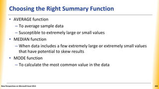 Choosing the Right Summary Function
• AVERAGE function
– To average sample data
– Susceptible to extremely large or small values
• MEDIAN function
– When data includes a few extremely large or extremely small values
that have potential to skew results
• MODE function
– To calculate the most common value in the data
New Perspectives on Microsoft Excel 2013 203
 