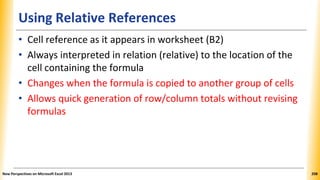 Using Relative References
• Cell reference as it appears in worksheet (B2)
• Always interpreted in relation (relative) to the location of the
cell containing the formula
• Changes when the formula is copied to another group of cells
• Allows quick generation of row/column totals without revising
formulas
New Perspectives on Microsoft Excel 2013 208
 
