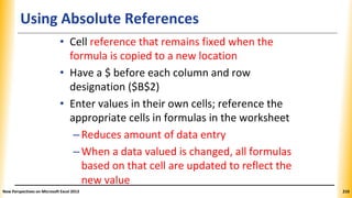 Using Absolute References
• Cell reference that remains fixed when the
formula is copied to a new location
• Have a $ before each column and row
designation ($B$2)
• Enter values in their own cells; reference the
appropriate cells in formulas in the worksheet
–Reduces amount of data entry
–When a data valued is changed, all formulas
based on that cell are updated to reflect the
new value
New Perspectives on Microsoft Excel 2013 210
 