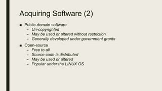 Acquiring Software (2)
■ Public-domain software
– Un-copyrighted
– May be used or altered without restriction
– Generally developed under government grants
■ Open-source
– Free to all
– Source code is distributed
– May be used or altered
– Popular under the LINUX OS
 
