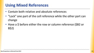 Using Mixed References
• Contain both relative and absolute references
• “Lock” one part of the cell reference while the other part can
change
• Have a $ before either the row or column reference ($B2 or
B$2)
New Perspectives on Microsoft Excel 2013 212
 