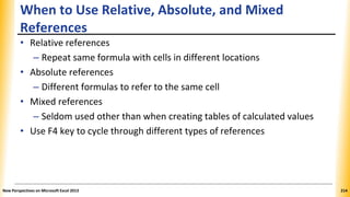 When to Use Relative, Absolute, and Mixed
References
• Relative references
– Repeat same formula with cells in different locations
• Absolute references
– Different formulas to refer to the same cell
• Mixed references
– Seldom used other than when creating tables of calculated values
• Use F4 key to cycle through different types of references
New Perspectives on Microsoft Excel 2013 214
 