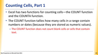 Counting Cells, Part 1
• Excel has two functions for counting cells—the COUNT function
and the COUNTA function.
• The COUNT function tallies how many cells in a range contain
numbers or dates (because they are stored as numeric values).
– The COUNT function does not count blank cells or cells that contain
text.
New Perspectives on Microsoft Excel 2013 225
 